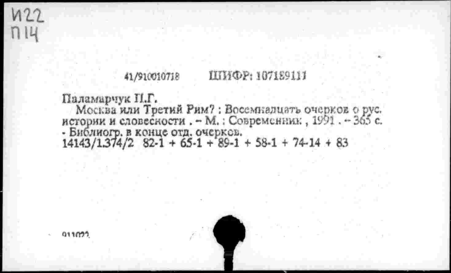 ﻿ип пщ
41/910010738 ШИФР: 1071Е9111
Паламирчук П.Г.
Москва или Третий Рим? ; Восемнадцать очерков о рус. истории и словесности . - М.; Современник , 1991. •- Зо5 с. - Библиогр. в конце отд. очерков.
14143/1374/2 82-1 + 65-1 + 89-1 + 58-1 + 74-14 + 83
анпм.